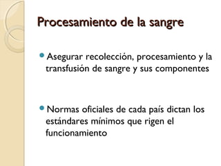 Procesamiento de la sangreProcesamiento de la sangre
Asegurar recolección, procesamiento y la
transfusión de sangre y sus componentes
Normas oficiales de cada país dictan los
estándares mínimos que rigen el
funcionamiento
 