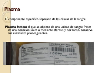 PlasmaPlasma
El componente específico separado de las células de la sangre.
Plasma fresco: el que se obtiene de una unidad de sangre fresca
de una donación única o mediante aféresis y por tanto, conserva
sus cualidades procoagulantes.
 
