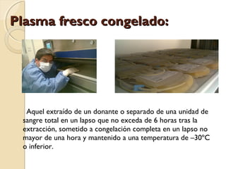 Plasma fresco congelado:Plasma fresco congelado:
Aquel extraído de un donante o separado de una unidad de
sangre total en un lapso que no exceda de 6 horas tras la
extracción, sometido a congelación completa en un lapso no
mayor de una hora y mantenido a una temperatura de –30ºC
o inferior.
 