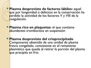 Plasma desprovisto de factores lábiles: aquel
que por longevidad o defectos en la conservación ha
perdido la actividad de los factores V y VIII de la
coagulación.
Plasma rico en plaquetas: el que contiene
abundantes trombocitos en suspensión
Plasma desprovisto del crioprecipitado
Componente obtenido de una unidad de plasma
fresco congelado, consistente en el remanente
plasmático que queda al retirar la porción del plasma
que precipita en frío.
 
