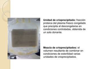 Unidad de crioprecipitado: fracción
proteica del plasma fresco congelado
que precipita al descongelarse en
condiciones controladas, obtenida de
un solo donante.
Mezcla de crioprecipitados: el
volumen resultante de combinar en
condiciones de esterilidad varias
unidades de crioprecipitados.
 
