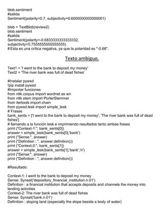 blob.sentiment
#salida
Sentiment(polarity=0.7, subjectivity=0.6000000000000001)
blob = TextBlob(review2)
blob.sentiment
#salida
Sentiment(polarity=-0.6833333333333332,
subjectivity=0.7555555555555555)
# Esta es una crítica negativa, ya que la polaridad es "-0.68".
Texto ambiguo.
Text1 = 'I went to the bank to deposit my money'
Text2 = 'The river bank was full of dead fishes'
#Instalar pywsd
!pip install pywsd
#Importar funciones
from nltk.corpus import wordnet as wn
from nltk.stem import PorterStemmer
from itertools import chain
from pywsd.lesk import simple_lesk
# Frases
bank_sents = ['I went to the bank to deposit my money', 'The river bank was full of dead
fishes']
# llamando a la función lesk e imprimiendo resultados tanto ambas frases
print ("Context-1:", bank_sents[0])
answer = simple_lesk(bank_sents[0],'bank')
print ("Sense:", answer)
print ("Definition : ", answer.definition())
print ("Context-2:", bank_sents[1])
answer = simple_lesk(bank_sents[1],'bank','n')
print ("Sense:", answer)
print ("Definition : ", answer.definition())
#Resultado:
Context-1: I went to the bank to deposit my money
Sense: Synset('depository_financial_institution.n.01')
Definition : a financial institution that accepts deposits and channels the money into
lending activities
Context-2: The river bank was full of dead fishes
Sense: Synset('bank.n.01')
Definition : sloping land (especially the slope beside a body of water)
 
