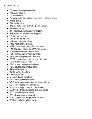 ('2month', 'CD')]
• CC coordinating conjunction.
• CD cardinal digit.
• DT determiner.
• EX existential there (like: “there is” ... think of it like
• “there exists”.)
• FW foreign word.
• IN preposition/subordinating conjunction.
• JJ adjective ‘big’.
• JJR adjective, comparative ‘bigger’.
• JJS adjective, superlative ‘biggest’.
• LS list marker 1.)
• MD modal could, will.
• NN noun, singular ‘desk’.
• NNS noun plural ‘desks’.
• NNP proper noun, singular ‘Harrison’.
• NNPS proper noun, plural ‘Americans’.
• PDT predeterminer ‘all the kids’.
• POS possessive ending parent’s.
• PRP personal pronoun I, he, she.
• PRP$ possessive pronoun my, his, hers.
• RB adverb very, silently.
• RBR adverb, comparative better.
• RBS adverb, superlative best.
• RP particle give up.
• TO to go ‘to’ the store.
• UH interjection.
• VB verb, base form take.
• VBD verb, past tense took.
• VBG verb, gerund/present participle taking.
• VBN verb, past participle taken.
• VBP verb, sing. present, non-3d take.
• VBZ verb, 3rd person sing. present takes.
• WDT wh-determiner which.
• WP wh-pronoun who, what.
• WP$ possessive wh-pronoun whose.
• WRB wh-adverb where, when.
 