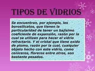 TIPOS DE VIDRIOS
Se encuentran, por ejemplo, los
borosilicatos, que tienen la
particularidad de tener un bajísimo
coeficiente de expansión, razón por la
cual se utilizan para hacer el vidrio
refractario. Y el cristal que tiene oxido
de plomo, razón por la cual, cualquier
objeto hecho con este vidrio, como
ceniceros, floreros entre otros, son
bastante pesados.
 