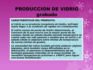 PRODUCCION DE VIDRIO
         grabado
CARACTERISTICAS DEL PRODUCTO:
el vidrio es un producto inorgánico de fusión, enfriado
hasta llegar a la condición de rigidez sin cristalización.
El vidrio carece de punto de fusión determinado, al
contrario de lo que ocurre con la mayor parte de los
cuerpos. Desde su estado líquida elevada temperatura se
vuelve cada vez más pastoso a medida que se enfría y el
estado sólido lo adquiere entre límites de temperatura
de varios cientos de grados.
La viscosidad del vidrio fundido permite elaborar objetos
soplados, pero también causa dificultades en la
fabricación, al oponerse al desprendimiento de las
burbujas gaseosas retenidas en la masa fundida. Se
necesitan temperaturas próximas a 1400ºC para lograr
una buena fluidificación.
 