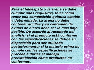 Para el feldespato y la arena se debe
cumplir unos requisitos, tales como
tener una composición química estable
y determinada. La arena no debe
contener arcillas y su contenido de
óxidos de hierro debe ser lo mas bajo
posible. De acuerdo al resultado del
análisis, si el producto está conforme
con las especificaciones se define su
disposición para ser utilizado
posteriormente; si la materia prima no
cumple con las especificaciones se
procede a darles el manejo
preestablecido como productos no -
conformes.
 