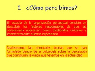 ¿Cómo percibimos? El estudio de la organización perceptual consiste en descubrir los factores responsables de que las sensaciones aparezcan como totalidades unitarias y coherentes ante nuestra experiencia Analizaremos las principales teorías que se han formulado dentro de la psicología sobre la percepción que configuran la visión que tenemos en la actualidad 