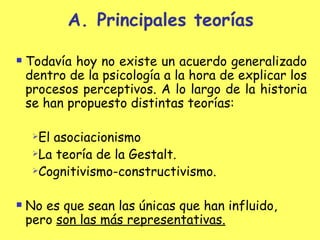 Principales teorías Todavía hoy no existe un acuerdo generalizado dentro de la psicología a la hora de explicar los procesos perceptivos. A lo largo de la historia se han propuesto distintas teorías: El asociacionismo La  teoría  de la Gestalt.  Cognitivismo-constructivismo . No es que sean las únicas que han influido, pero  son las más representativas. 