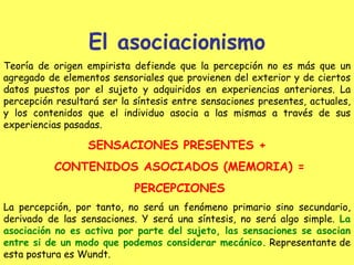 El asociacionismo Teoría de origen empirista defiende que la percepción no es más que un agregado de elementos sensoriales que provienen del exterior y de ciertos datos puestos por el sujeto y adquiridos en experiencias anteriores. La percepción resultará ser la síntesis entre sensaciones presentes, actuales ,  y los contenidos que el individuo asocia a las mismas a través de sus experiencias pasadas. SENSACIONES PRESENTES + CONTENIDOS ASOCIADOS (MEMORIA) = PERCEPCIONES La percepción, por tanto, no será un fenómeno primario sino secundario, derivado de las sensaciones. Y será una síntesis, no será algo simple.  La asociación no es activa por parte del sujeto, las sensaciones se asocian entre si de un modo que podemos considerar mecánico.  Representante de esta postura es Wundt.   