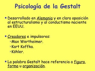 Psicología de la Gestalt Desarrollado en  Alemania  y en clara oposición al estructuralismo y al conductismo naciente en EEUU. Creadores  e impulsores: Max Wertheimer. Kart Koffka. Köhler. La palabra Gestalt hace referencia a  figura ,  forma  u  organización . 