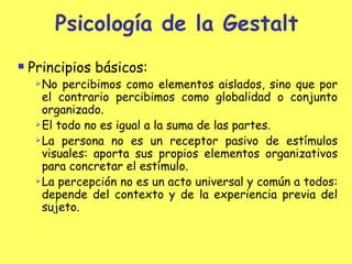 Psicología de la Gestalt Principios básicos: No percibimos como elementos aislados, sino que por el contrario percibimos como globalidad o conjunto organizado. El todo no es igual a la suma de las partes. La persona no es un receptor pasivo de estímulos visuales : a porta sus propios elementos organizativos para concretar el estímulo. La percepción no es un acto universal y común a todos :  depende del contexto y de la experiencia previa del sujeto. 