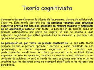 Teoría cognitivista Comenzó a desarrollarse en la década de los setenta, dentro de la Psicología Cognitiva. Esta teoría sostiene que  las personas tenemos unos esquemas cognitivos previos que han sido grabados en  nuestra memoria y adquiridos  en un aprendizaje anterior  Por tanto, la percepción se explica como un proceso anticipatorio por parte del sujeto, ya que se adapta a unos esquemas cognitivos que están grabados en la memoria y que han sido aprendidos previamente. La percepción es, por tanto, un proceso constructivo . Lo que esta teoría propone es que la persona aprende a percibir y, como resultado de ese aprendizaje, se crean esquemas cognitivos en el cerebro que, posteriormente, condicionan la futura percepción de la realidad. Estos esquemas no sólo se aprenden, también se asocian a una palabra o a un conjunto de palabras, y será a través de esos esquemas mentales y de los vocablos que los designan como se otorgará significado a los objetos que percibimos.   