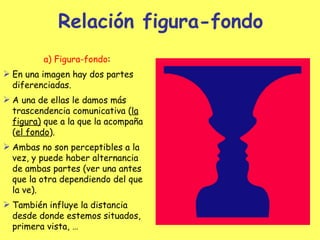 Relación figura-fondo a) Figura-fondo : En una imagen hay dos partes diferenciadas. A una de ellas le damos más trascendencia comunicativa ( la figura)  que a la que la acompaña ( el fondo ). Ambas no son perceptibles a la vez, y puede haber alternancia de ambas partes (ver una antes que la otra dependiendo del que la ve). También influye la distancia desde donde estemos situados, primera vista, … 
