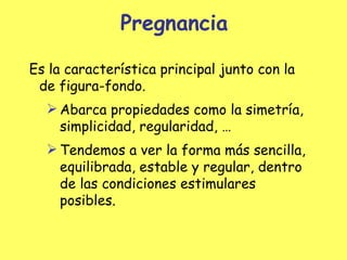 Pregnancia Es la característica principal  j unto con la de figura-fondo. Abarca propiedades como la simetría, simplicidad, regularidad, … Tendemos a ver la forma más sencilla, equilibrada, estable y regular, dentro de las condiciones estimulares posibles. 