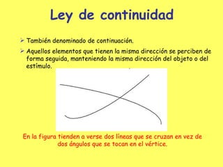 Ley de continuidad También denominado de contin uación . Aquellos elementos que tienen la misma dirección se perciben de forma seguida, manteniendo la misma dirección del objeto o del estímulo. En la figura tienden a verse dos líneas que se cruzan en ve z  de dos  ángulos  que se tocan en el vértice . 