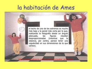 la habitación de Ames el techo de uno de los extremos es mucho más bajo y la pared más corta por lo que, realizando la fotografía desde un ángulo adecuado, las figuras resultan desproporcionadas (mientras que la estancia, por contra, parece tener una regularidad en sus dimensiones de la que carece).  http://www.errolmorris.com/commercials/quaker_ames.html 