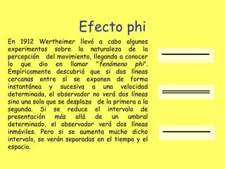 Efecto phi En 1912 Wertheimer llevó a cabo algunos experimentos sobre la naturaleza de la percepción  del movimiento, llegando a conocer lo que dio en llamar " fenómeno phi ". Empíricamente descubrió que si dos líneas cercanas entre sí se exponen de forma instantánea y sucesiva a una velocidad determinada, el observador no verá dos líneas sino una sola que se desplaza  de la primera a la segunda. Si se reduce el intervalo de presentación más allá de un umbral determinado, el observador verá dos líneas inmóviles. Pero si se aumenta mucho dicho intervalo, se verán separadas en el tiempo y el espacio. 