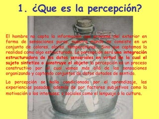 ¿Que es la percepción? El hombre no capta la información que proviene del exterior en forma de sensaciones puras, nuestro mundo no consiste en un conjunto de colores, olores, temperaturas... Sino que captamos la realidad como algo estructurado. La percepción será  una integración estructuradora de los datos sensoriales en virtud de la cual el sujeto sintetiza o construye el objeto : la percepción es un proceso constructivo por el cual vamos más allá de las sensaciones organizando y captando conjuntos de datos dotados de sentido.   La percepción se halla condicionada por el aprendizaje, las experiencias pasadas, además de por factores subjetivos como la motivación o los intereses; o sociales como el lenguaje o la cultura . 