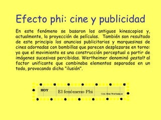 Efecto phi: cine y publicidad En este fenómeno se basaron los antiguos kinescopios y, actualmente, la proyección de películas.  También son resultado de este principio los anuncios publicitarios y marquesinas de cines adornadas con bombillas que parecen desplazarse en torno: ya que el movimiento es una construcción perceptual a partir de imágenes sucesivas percibidas. Wertheimer denominó  gestalt  al factor unificante que combinaba elementos separados en un todo, provocando dicha "ilusión". 