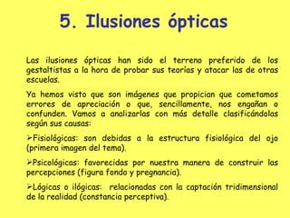 5. Ilusiones ópticas Las ilusiones ópticas han sido el terreno preferido de los gestaltistas a la hora de probar sus teorías y atacar las de otras escuelas.  Ya hemos visto que son imágenes que propician que cometamos errores de apreciación o que, sencillamente, nos engañan o confunden. Vamos a analizarlas con más detalle clasificándolas según sus causas: Fisiológicas: son debidas a la estructura fisiológica del ojo (primera imagen del tema). Psicológicas: favorecidas por nuestra manera de construir las percepciones (figura fondo y pregnancia). Lógicas o ilógicas:  relacionadas con la captación tridimensional de la realidad (constancia perceptiva). 