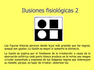 Ilusiones fisiológicas 2 Las figuras blancas parecen desde lejos más grandes que las negras, aunque son iguales. La ilusión es mayor si aumenta la distancia. La ilusión se explica por el fenómeno de la irradiación: a causa de la aberración esférica cada punto blanco produce en la retina una imagen circular aumentada a expensas de las imágenes negras que disminuyen su tamaño, porque, en lugar de irradiar, absorben luz.                                        