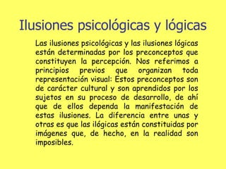 Ilusiones psicológicas y lógicas Las ilusiones psicológicas y las ilusiones lógicas están determinadas por los preconceptos que constituyen la percepción. Nos referimos a principios previos que organizan toda representación visual: Estos preconceptos son de carácter cultural y son aprendidos por los sujetos en su proceso de desarrollo, de ahí que de ellos dependa la manifestación de estas ilusiones. La diferencia entre unas y otras es que las ilógicas están constituidas por imágenes que, de hecho, en la realidad son imposibles. 