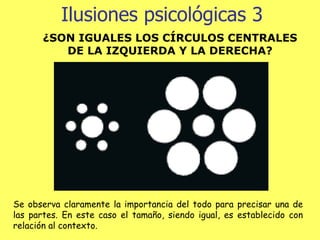 Ilusiones psicológicas 3 ¿SON IGUALES LOS CÍRCULOS CENTRALES DE LA IZQUIERDA Y LA DERECHA? Se observa claramente la importancia del todo para precisar una de las partes. En este caso el tamaño, siendo igual, es establecido con relación al contexto.   