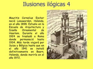 Ilusiones ilógicas 4 Mauritis Cornelius Escher nació Leeuwarden, Holanda, en el año 1898. Estudio en la Escuela de Arquitectura y Diseño Ornamental de Haarlem. Durante el año 1924 se trasladó a Roma donde permaneció hasta 1934. Más tarde viajará por Suiza y Bélgica hasta que en el año 1941 se instaló definitivamente en Baarn, Holanda, donde moriría en el año 1972.  