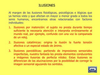 ILUSIONES Al margen de las ilusiones fisiológicas, psicológicas e ilógicas que ya hemos visto y que afectan en mayor o menor grado a todos los seres humanos, encontramos otras relacionadas con factores individuales: Ilusiones por inatención: el sujeto no presta durante tiempo suficiente la necesaria atención e interpreta erróneamente al mundo real, por ejemplo, confunde con una voz la campanada de un reloj.  Ilusiones catatímicas: origina la ilusión la fuerte tensión afectiva o un especial estado de ánimo.  Ilusiones pareidólicas: partiendo de impresiones sensoriales imperfectas, nuestra fantasía les presta elementos conducentes a imágenes ilusorias de perfecta nitidez. Estas ilusiones se diferencian de las alucinaciones por la posibilidad de corregir la imagen sensorial aguzando los sentidos.  