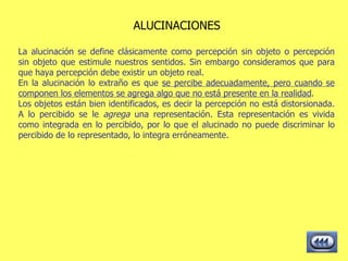 ALUCINACIONES La alucinación se define clásicamente como percepción sin objeto o percepción sin objeto que estimule nuestros sentidos. Sin embargo consideramos que para que haya percepción debe existir un objeto real. En la alucinación lo extraño es que  se percibe adecuadamente, pero cuando se componen los elementos se agrega algo que no está presente en la realidad . Los objetos están bien identificados, es decir la percepción no está distorsionada. A lo percibido se le  agrega  una representación. Esta representación es vivida como integrada en lo percibido, por lo que el alucinado no puede discriminar lo percibido de lo representado, lo integra erróneamente.  