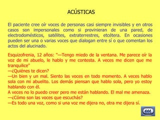 ACÚSTICAS Esquizofrenia, 12 años: "—Tengo miedo de la ventana. Me parece oír la voz de mi abuelo, le hablo y me contesta. A veces me dicen que me tranquilice" — ¿Quiénes te dicen? — Un bien y un mal. Siento las voces en todo momento. A veces hablo sola con mi abuelito. Los demás piensan que hablo sola, pero yo estoy hablando con él. A veces no lo puedo creer pero me están hablando. El mal me amenaza. — ¿Cómo son las voces que escuchás? — Es todo una voz, como si una voz me dijera no, otra me dijera sí.   El paciente cree oír voces de personas casi siempre invisibles y en otros casos son impersonales como si provinieran de una pared, de electrodomésticos, satélites, extraterrestres, etcétera. En ocasiones pueden ser una o varias voces que dialogan entre sí o que comentan los actos del alucinado.  