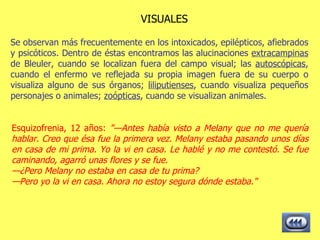 VISUALES Se observan más frecuentemente en los intoxicados, epilépticos, afiebrados y psicóticos. Dentro de éstas encontramos las alucinaciones  extracampinas  de Bleuler, cuando se localizan fuera del campo visual; las  autoscópicas , cuando el enfermo ve reflejada su propia imagen fuera de su cuerpo o visualiza alguno de sus órganos;  liliputienses , cuando visualiza pequeños personajes o animales;  zoópticas , cuando se visualizan animales.  Esquizofrenia, 12 años:  "—Antes había visto a Melany que no me quería hablar. Creo que ésa fue la primera vez. Melany estaba pasando unos días en casa de mi prima. Yo la vi en casa. Le hablé y no me contestó. Se fue caminando, agarró unas flores y se fue. — ¿Pero Melany no estaba en casa de tu prima? — Pero yo la vi en casa. Ahora no estoy segura dónde estaba."   