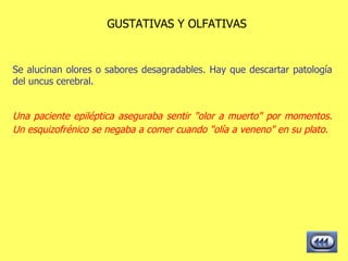 GUSTATIVAS Y OLFATIVAS Se alucinan olores o sabores desagradables. Hay que descartar patología del uncus cerebral. Una paciente epiléptica aseguraba sentir "olor a muerto" por momentos. Un esquizofrénico se negaba a comer cuando "olía a veneno" en su plato.   