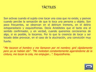 TÁCTILES Son activas cuando el sujeto cree tocar una cosa que no existe, y pasivas cuando percibe la sensación de que lo toca una persona u objeto. Son poco frecuentes, se observan en el delirium tremens, en el delirio ectoparasitario y esquizofrenias. Decía Aristóteles que el tacto era el sentido confirmador, y en verdad, cuando queremos cerciorarnos de algo, si es posible, lo tocamos. Por lo que la creencia de tocar y ser tocado debe provocar, en el caso de la alucinación, una convicción muy fuerte.   " Me tocaron el hombro y me llamaron por mi nombre; giré rápidamente pero ya se habían ido". "Me molestan constantemente agarrándome de la cintura, me tocan la cola, me empujan...".  Esquizofrenia.  