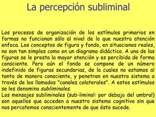La percepción subliminal Los procesos de organización de los estímulos primarios en formas no funcionan sólo al nivel de lo que nuestra atención enfoca. Los conceptos de figura y fondo, en situaciones reales, no son tan simples como en un diagrama didáctico. A una de las figuras se le presta la mayor atención y es percibida de forma consciente. Pero aún el fondo se compone de un número indefinido de figuras secundarias, de la cuales no estamos al tanto de manera consciente, y penetran en nuestro sistema a través de los llamados "canales colaterales". A estos estímulos se les denomina  subliminales . Los mensajes subliminales (sub-liminal: por debajo del umbral) son aquellos que acceden a nuestro sistema cognitivo sin que nos percatemos conscientemente de que ésto sucede. 