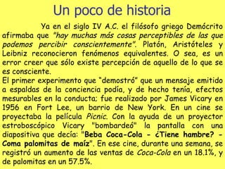 Un poco de historia Ya en el siglo IV A.C. el filósofo griego Demócrito afirmaba que  "hay muchas más cosas perceptibles de las que podemos percibir conscientemente" . Platón, Aristóteles y Leibniz reconocieron fenómenos equivalentes. O sea, es un error creer que sólo existe percepción de aquello de lo que se es consciente. El primer experimento que “demostró” que un mensaje emitido a espaldas de la conciencia podía, y de hecho tenía, efectos mesurables en la conducta; fue realizado por James Vicary en 1956 en Fort Lee, un barrio de New York. En un cine se proyectaba la película  Picnic . Con la ayuda de un proyector estroboscópico Vicary "bombardeó" la pantalla con una diapositiva que decía: " Beba Coca-Cola - ¿Tiene hambre? - Coma palomitas de maíz ". En ese cine, durante una semana, se registró un aumento de las ventas de  Coca-Cola  en un 18.1%, y de palomitas en un 57.5%. 