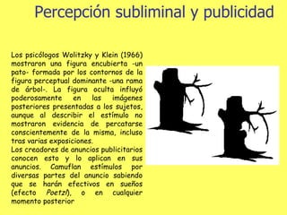 Percepción subliminal y publicidad Los psicólogos Wolitzky y Klein (1966) mostraron una figura encubierta -un pato- formada por los contornos de la figura perceptual dominante -una rama de árbol-. La figura oculta influyó poderosamente en las imágenes posteriores presentadas a los sujetos, aunque al describir el estímulo no mostraron evidencia de percatarse conscientemente de la misma, incluso tras varias exposiciones. Los creadores de anuncios publicitarios conocen esto y lo aplican en sus anuncios. Camuflan estímulos por diversas partes del anuncio sabiendo que se harán efectivos en sueños (efecto  Poetzl ), o en cualquier momento posterior   