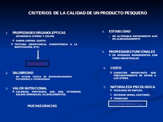 CRITERIOS  DE LA CALIDAD DE UN PRODUCTO PESQUERO 1. PROPIEDADES ORGANOLEPTICAS 2. SALUBRIDAD 3. VALOR NUTRICIONAL 4. ESTABILIDAD 5. PROPIEDADES FUNCIONALES 6. COSTO 7. NATURALEZA PSICOLOGICA APARIENCIA (FORMA Y COLOR) SABOR (AROMA, GUSTO ) TEXTURA (RESISTENCIA, CONSISTENCIA A LA MASTICACIÓN, ETC) APETENCIA NO ACCION TOXICA DE MICROORGANISMOS PATOGENOS O TOXINOGENOS CALORIAS, PROTEINAS, AAE, AGE, VITAMINAS, SALEDS MINERALES, OLIGOELEMENTOS. NO ALTERABLE RAPIDAMENTE AUN EN ALMACENAMIENTO DE DIVERSOS INGREDIENTES CON FINES INDUSTRIALES .  CARÁCTER IMPORTANTE QUE FRECUENTEMENTE SE OPONE A LOS OTROS. FACILIDAD DE EMPLEO. NOVEDAD (MODA, EXOTISMO ). TRADICION  * FACTOR IMPRECISO MUCHAS GRACIAS 