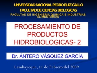 UNIVERSIDAD NACIONAL PEDRO RUIZ GALLO FACULTAD DE CIENCIAS BIOLOGICAS FACULTAD DE INGENIERIA QUIMICA E INDUSTRIAS ALIMENTARIAS PROCESAMIENTO DE PRODUCTOS HIDROBIOLOGICAS- 2 Dr. ÁNTERO VÁSQUEZ GARCÍA Lambayeque, 11 de Febrero del 2009 