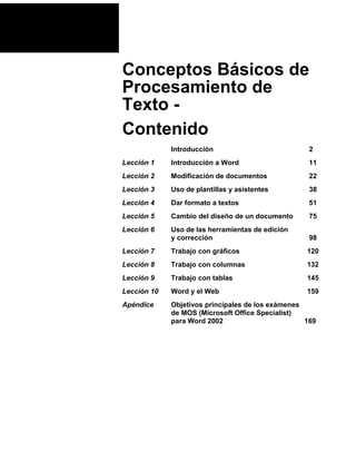 Conceptos Básicos de
Procesamiento de
Texto Contenido
Introducción

2

Lección 1

Introducción a Word

11

Lección 2

Modificación de documentos

22

Lección 3

Uso de plantillas y asistentes

38

Lección 4

Dar formato a textos

51

Lección 5

Cambio del diseño de un documento

75

Lección 6

Uso de las herramientas de edición
y corrección

98

Lección 7

Trabajo con gráficos

120

Lección 8

Trabajo con columnas

132

Lección 9

Trabajo con tablas

145

Lección 10

Word y el Web

159

Apéndice

Objetivos principales de los exámenes
de MOS (Microsoft Office Specialist)
para Word 2002
169

 