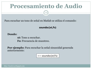 Procesamiento de Audio
                                         10



Para escuchar un tono de señal en Matlab se utiliza el comando:

                                    soundsc(xt,Fs)

    Donde:
                  xt: Tono a escuchar.
                  Fs: Frecuencia de muestreo.

    Por ejemplo: Para escuchar la señal sinusoidal generada
    anteriormente:

                                  >> soundsc(xt,Fs)


http://lonely113.blogspot.com
 