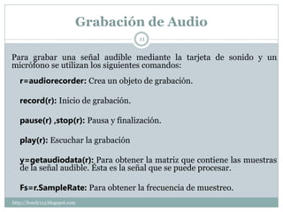 Grabación de Audio
                                     11


Para grabar una señal audible mediante la tarjeta de sonido y un
micrófono se utilizan los siguientes comandos:
   r=audiorecorder: Crea un objeto de grabación.

   record(r): Inicio de grabación.

   pause(r) ,stop(r): Pausa y finalización.

   play(r): Escuchar la grabación

   y=getaudiodata(r): Para obtener la matriz que contiene las muestras
   de la señal audible. Ésta es la señal que se puede procesar.

   Fs=r.SampleRate: Para obtener la frecuencia de muestreo.
http://lonely113.blogspot.com
 