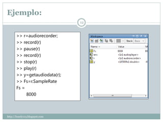 Ejemplo:
                                12


       >> r=audiorecorder;
       >> record(r)
       >> pause(r)
       >> record(r)
       >> stop(r)
       >> play(r)
       >> y=getaudiodata(r);
       >> Fs=r.SampleRate
       Fs =
            8000



http://lonely113.blogspot.com
 