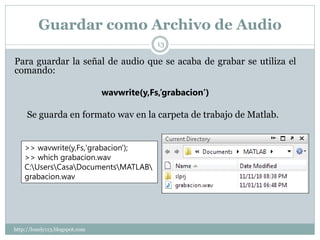 Guardar como Archivo de Audio
                                             13

Para guardar la señal de audio que se acaba de grabar se utiliza el
comando:

                                wavwrite(y,Fs,’grabacion’)

     Se guarda en formato wav en la carpeta de trabajo de Matlab.


    >> wavwrite(y,Fs,'grabacion');
    >> which grabacion.wav
    C:UsersCasaDocumentsMATLAB
    grabacion.wav




http://lonely113.blogspot.com
 