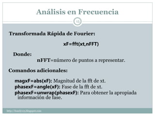 Análisis en Frecuencia
                                        15


 Transformada Rápida de Fourier:

                                   xF=fft(xt,nFFT)

     Donde:
                         nFFT=número de puntos a representar.

 Comandos adicionales:

      magxF=abs(xF): Magnitud de la fft de xt.
      phasexF=angle(xF): Fase de la fft de xt.
      phasexF=unwrap(phasexF): Para obtener la apropiada
       información de fase.

http://lonely113.blogspot.com
 