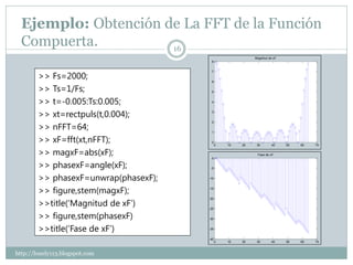 Ejemplo: Obtención de La FFT de la Función
  Compuerta.          16
                                                          Magnitud de xF
                                       8




        >> Fs=2000;
                                       7


                                       6

        >> Ts=1/Fs;                    5


        >> t=-0.005:Ts:0.005;          4



        >> xt=rectpuls(t,0.004);       3




        >> nFFT=64;
                                       2


                                       1

        >> xF=fft(xt,nFFT);            0
                                            0   10   20    30       40     50   60   70

        >> magxF=abs(xF);              0
                                                           Fase de xF


        >> phasexF=angle(xF);          -5


        >> phasexF=unwrap(phasexF);   -10



        >> figure,stem(magxF);        -15




        >>title(‘Magnitud de xF’)
                                      -20


                                      -25

        >> figure,stem(phasexF)       -30


        >>title(‘Fase de xF’)         -35


                                      -40
                                            0   10   20    30       40     50   60   70



http://lonely113.blogspot.com
 