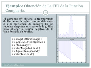 Ejemplo: Obtención de La FFT de la Función
  Compuerta.          17
                                                                 Magnitud de xF
                                              8



El comando fft obtiene la transformada        7



de Fourier en la región comprendida entre     6



0 y la frecuencia de muestro Fs. Se           5


requiere desplazar una parte de la gráfica    4


para obtener la región negativa de la         3


transformada de Fourier.                      2


                                              1


                                              0

           >> magxF=fftshift(magxF);
                                                   0   10   20    30       40     50   60   70

                                                                  Fase de xF


           >> phasexF=fftshift(phasexF);
                                              0


                                              -5

           >> stem(magxF);                   -10


           >>title(‘Magnitud de xF’)         -15


           >> figure,stem(phasexF);          -20



           >>title(‘Fase de xF’)             -25


                                             -30


                                             -35


                                             -40
                                                   0   10   20    30       40     50   60   70


http://lonely113.blogspot.com
 