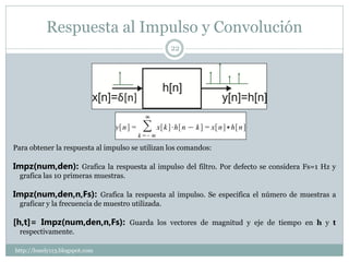Respuesta al Impulso y Convolución
                                                   22




Para obtener la respuesta al impulso se utilizan los comandos:

Impz(num,den): Grafica la respuesta al impulso del filtro. Por defecto se considera Fs=1 Hz y
  grafica las 10 primeras muestras.

Impz(num,den,n,Fs): Grafica la respuesta al impulso. Se especifica el número de muestras a
  graficar y la frecuencia de muestro utilizada.

[h,t]= Impz(num,den,n,Fs): Guarda los vectores de magnitud y eje de tiempo en h y t
  respectivamente.

http://lonely113.blogspot.com
 