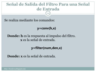Señal de Salida del Filtro Para una Señal
                 de Entrada
                                         24


Se realiza mediante los comandos:

                                   y=conv(h,x)

    Donde: h es la respuesta al impulso del filtro.
           x es la señal de entrada.

                                y=filter(num,den,x)

    Donde: x es la señal de entrada.


http://lonely113.blogspot.com
 
