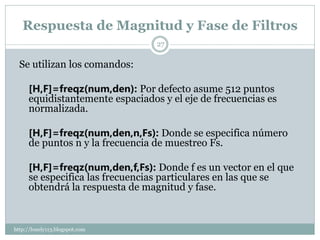 Respuesta de Magnitud y Fase de Filtros
                                  27


  Se utilizan los comandos:

      [H,F]=freqz(num,den): Por defecto asume 512 puntos
      equidistantemente espaciados y el eje de frecuencias es
      normalizada.

      [H,F]=freqz(num,den,n,Fs): Donde se especifica número
      de puntos n y la frecuencia de muestreo Fs.

      [H,F]=freqz(num,den,f,Fs): Donde f es un vector en el que
      se especifica las frecuencias particulares en las que se
      obtendrá la respuesta de magnitud y fase.


http://lonely113.blogspot.com
 